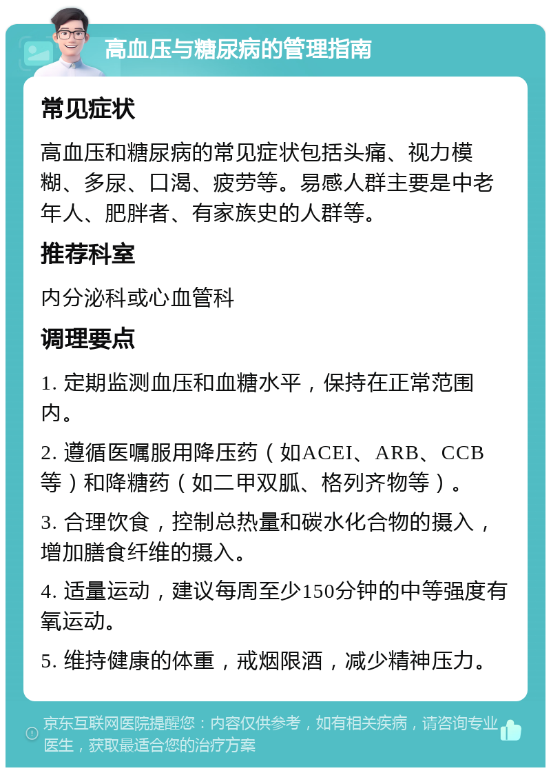 高血压与糖尿病的管理指南 常见症状 高血压和糖尿病的常见症状包括头痛、视力模糊、多尿、口渴、疲劳等。易感人群主要是中老年人、肥胖者、有家族史的人群等。 推荐科室 内分泌科或心血管科 调理要点 1. 定期监测血压和血糖水平，保持在正常范围内。 2. 遵循医嘱服用降压药（如ACEI、ARB、CCB等）和降糖药（如二甲双胍、格列齐物等）。 3. 合理饮食，控制总热量和碳水化合物的摄入，增加膳食纤维的摄入。 4. 适量运动，建议每周至少150分钟的中等强度有氧运动。 5. 维持健康的体重，戒烟限酒，减少精神压力。