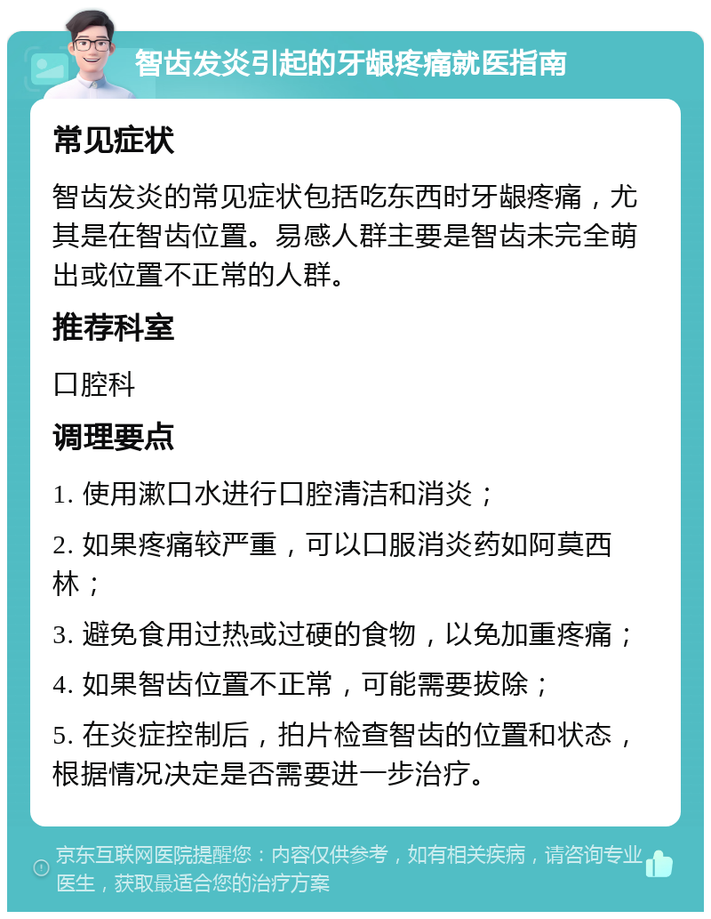 智齿发炎引起的牙龈疼痛就医指南 常见症状 智齿发炎的常见症状包括吃东西时牙龈疼痛，尤其是在智齿位置。易感人群主要是智齿未完全萌出或位置不正常的人群。 推荐科室 口腔科 调理要点 1. 使用漱口水进行口腔清洁和消炎； 2. 如果疼痛较严重，可以口服消炎药如阿莫西林； 3. 避免食用过热或过硬的食物，以免加重疼痛； 4. 如果智齿位置不正常，可能需要拔除； 5. 在炎症控制后，拍片检查智齿的位置和状态，根据情况决定是否需要进一步治疗。