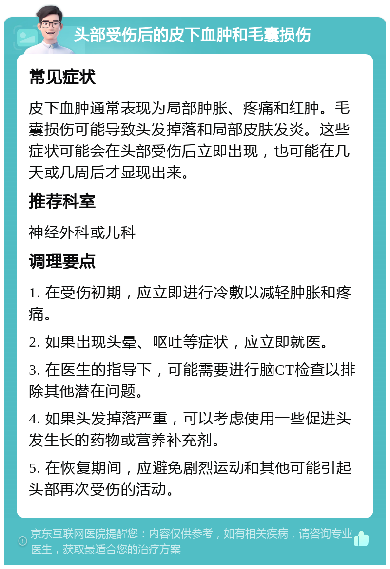 头部受伤后的皮下血肿和毛囊损伤 常见症状 皮下血肿通常表现为局部肿胀、疼痛和红肿。毛囊损伤可能导致头发掉落和局部皮肤发炎。这些症状可能会在头部受伤后立即出现，也可能在几天或几周后才显现出来。 推荐科室 神经外科或儿科 调理要点 1. 在受伤初期，应立即进行冷敷以减轻肿胀和疼痛。 2. 如果出现头晕、呕吐等症状，应立即就医。 3. 在医生的指导下，可能需要进行脑CT检查以排除其他潜在问题。 4. 如果头发掉落严重，可以考虑使用一些促进头发生长的药物或营养补充剂。 5. 在恢复期间，应避免剧烈运动和其他可能引起头部再次受伤的活动。