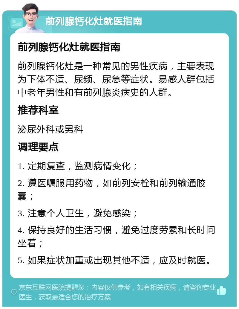 前列腺钙化灶就医指南 前列腺钙化灶就医指南 前列腺钙化灶是一种常见的男性疾病，主要表现为下体不适、尿频、尿急等症状。易感人群包括中老年男性和有前列腺炎病史的人群。 推荐科室 泌尿外科或男科 调理要点 1. 定期复查，监测病情变化； 2. 遵医嘱服用药物，如前列安栓和前列输通胶囊； 3. 注意个人卫生，避免感染； 4. 保持良好的生活习惯，避免过度劳累和长时间坐着； 5. 如果症状加重或出现其他不适，应及时就医。