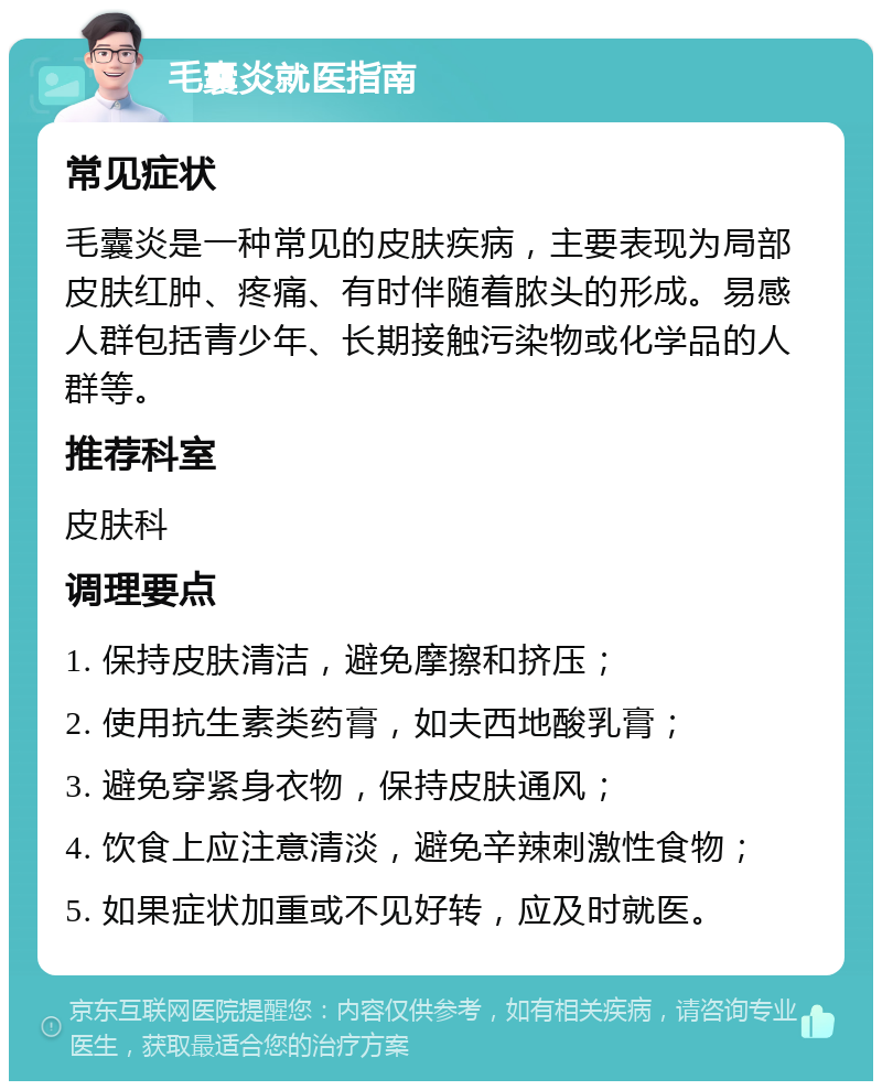 毛囊炎就医指南 常见症状 毛囊炎是一种常见的皮肤疾病，主要表现为局部皮肤红肿、疼痛、有时伴随着脓头的形成。易感人群包括青少年、长期接触污染物或化学品的人群等。 推荐科室 皮肤科 调理要点 1. 保持皮肤清洁，避免摩擦和挤压； 2. 使用抗生素类药膏，如夫西地酸乳膏； 3. 避免穿紧身衣物，保持皮肤通风； 4. 饮食上应注意清淡，避免辛辣刺激性食物； 5. 如果症状加重或不见好转，应及时就医。