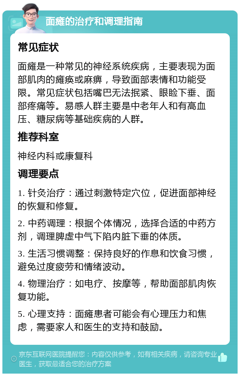 面瘫的治疗和调理指南 常见症状 面瘫是一种常见的神经系统疾病，主要表现为面部肌肉的瘫痪或麻痹，导致面部表情和功能受限。常见症状包括嘴巴无法抿紧、眼睑下垂、面部疼痛等。易感人群主要是中老年人和有高血压、糖尿病等基础疾病的人群。 推荐科室 神经内科或康复科 调理要点 1. 针灸治疗：通过刺激特定穴位，促进面部神经的恢复和修复。 2. 中药调理：根据个体情况，选择合适的中药方剂，调理脾虚中气下陷内脏下垂的体质。 3. 生活习惯调整：保持良好的作息和饮食习惯，避免过度疲劳和情绪波动。 4. 物理治疗：如电疗、按摩等，帮助面部肌肉恢复功能。 5. 心理支持：面瘫患者可能会有心理压力和焦虑，需要家人和医生的支持和鼓励。