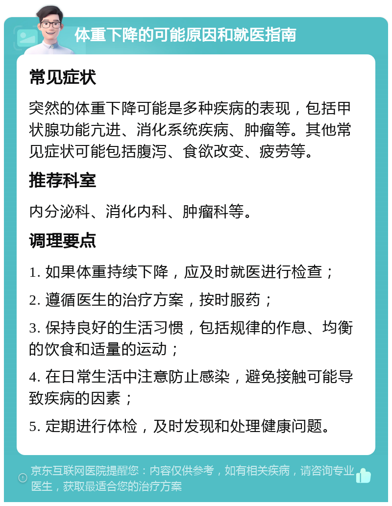 体重下降的可能原因和就医指南 常见症状 突然的体重下降可能是多种疾病的表现，包括甲状腺功能亢进、消化系统疾病、肿瘤等。其他常见症状可能包括腹泻、食欲改变、疲劳等。 推荐科室 内分泌科、消化内科、肿瘤科等。 调理要点 1. 如果体重持续下降，应及时就医进行检查； 2. 遵循医生的治疗方案，按时服药； 3. 保持良好的生活习惯，包括规律的作息、均衡的饮食和适量的运动； 4. 在日常生活中注意防止感染，避免接触可能导致疾病的因素； 5. 定期进行体检，及时发现和处理健康问题。