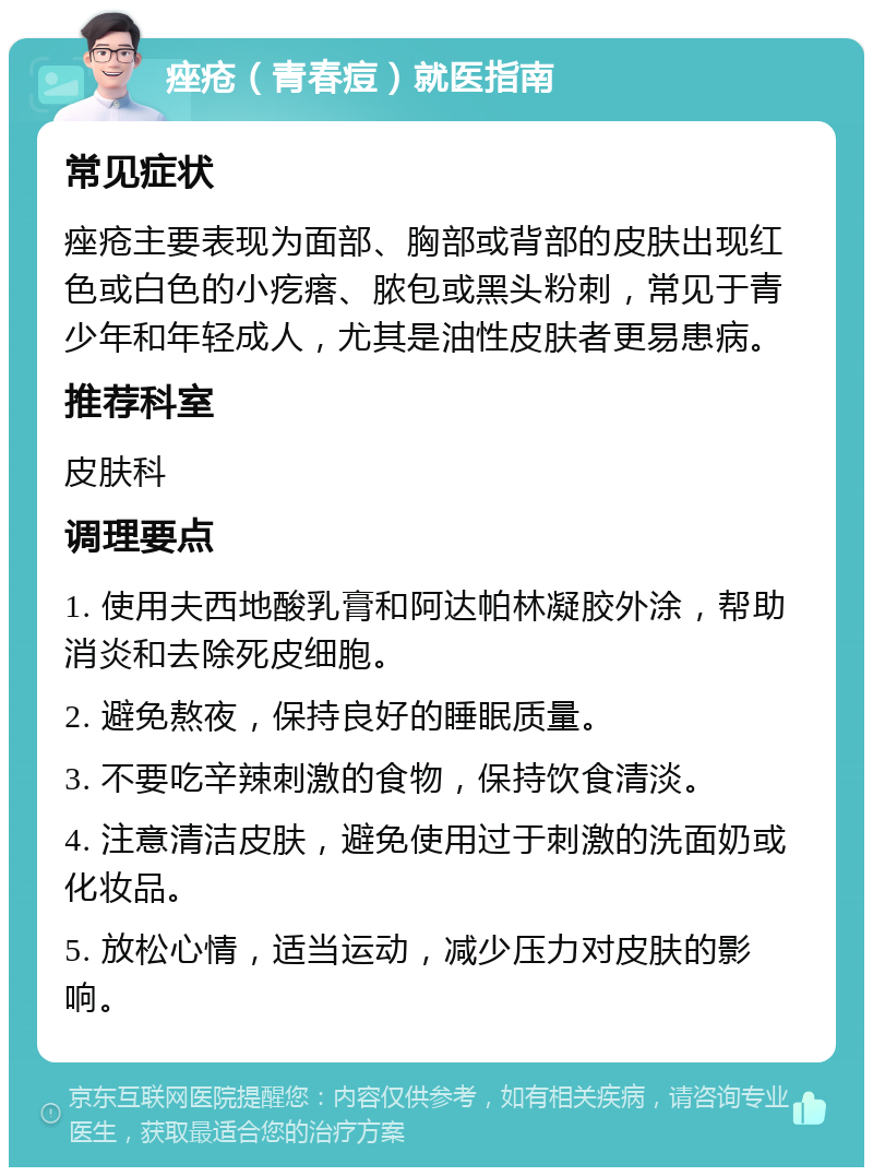 痤疮（青春痘）就医指南 常见症状 痤疮主要表现为面部、胸部或背部的皮肤出现红色或白色的小疙瘩、脓包或黑头粉刺，常见于青少年和年轻成人，尤其是油性皮肤者更易患病。 推荐科室 皮肤科 调理要点 1. 使用夫西地酸乳膏和阿达帕林凝胶外涂，帮助消炎和去除死皮细胞。 2. 避免熬夜，保持良好的睡眠质量。 3. 不要吃辛辣刺激的食物，保持饮食清淡。 4. 注意清洁皮肤，避免使用过于刺激的洗面奶或化妆品。 5. 放松心情，适当运动，减少压力对皮肤的影响。