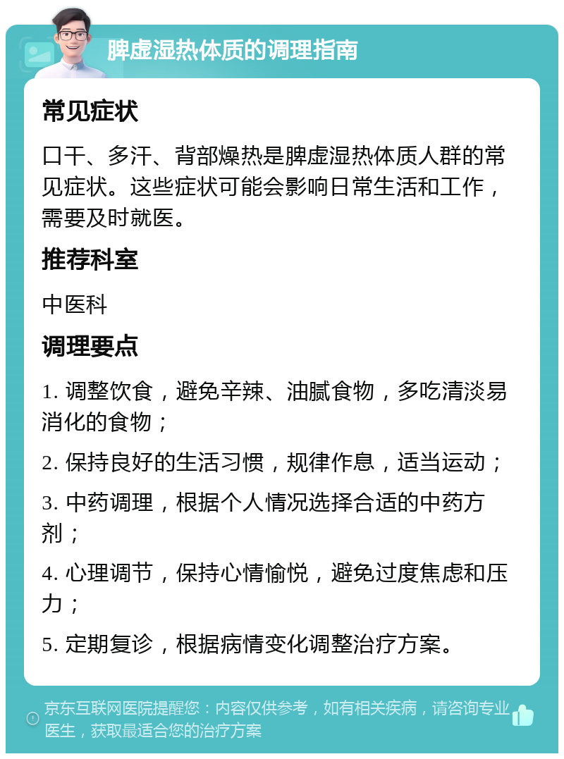 脾虚湿热体质的调理指南 常见症状 口干、多汗、背部燥热是脾虚湿热体质人群的常见症状。这些症状可能会影响日常生活和工作，需要及时就医。 推荐科室 中医科 调理要点 1. 调整饮食，避免辛辣、油腻食物，多吃清淡易消化的食物； 2. 保持良好的生活习惯，规律作息，适当运动； 3. 中药调理，根据个人情况选择合适的中药方剂； 4. 心理调节，保持心情愉悦，避免过度焦虑和压力； 5. 定期复诊，根据病情变化调整治疗方案。