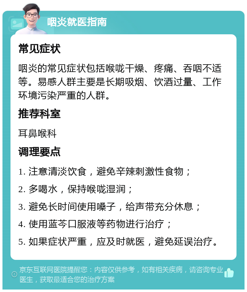 咽炎就医指南 常见症状 咽炎的常见症状包括喉咙干燥、疼痛、吞咽不适等。易感人群主要是长期吸烟、饮酒过量、工作环境污染严重的人群。 推荐科室 耳鼻喉科 调理要点 1. 注意清淡饮食，避免辛辣刺激性食物； 2. 多喝水，保持喉咙湿润； 3. 避免长时间使用嗓子，给声带充分休息； 4. 使用蓝芩口服液等药物进行治疗； 5. 如果症状严重，应及时就医，避免延误治疗。