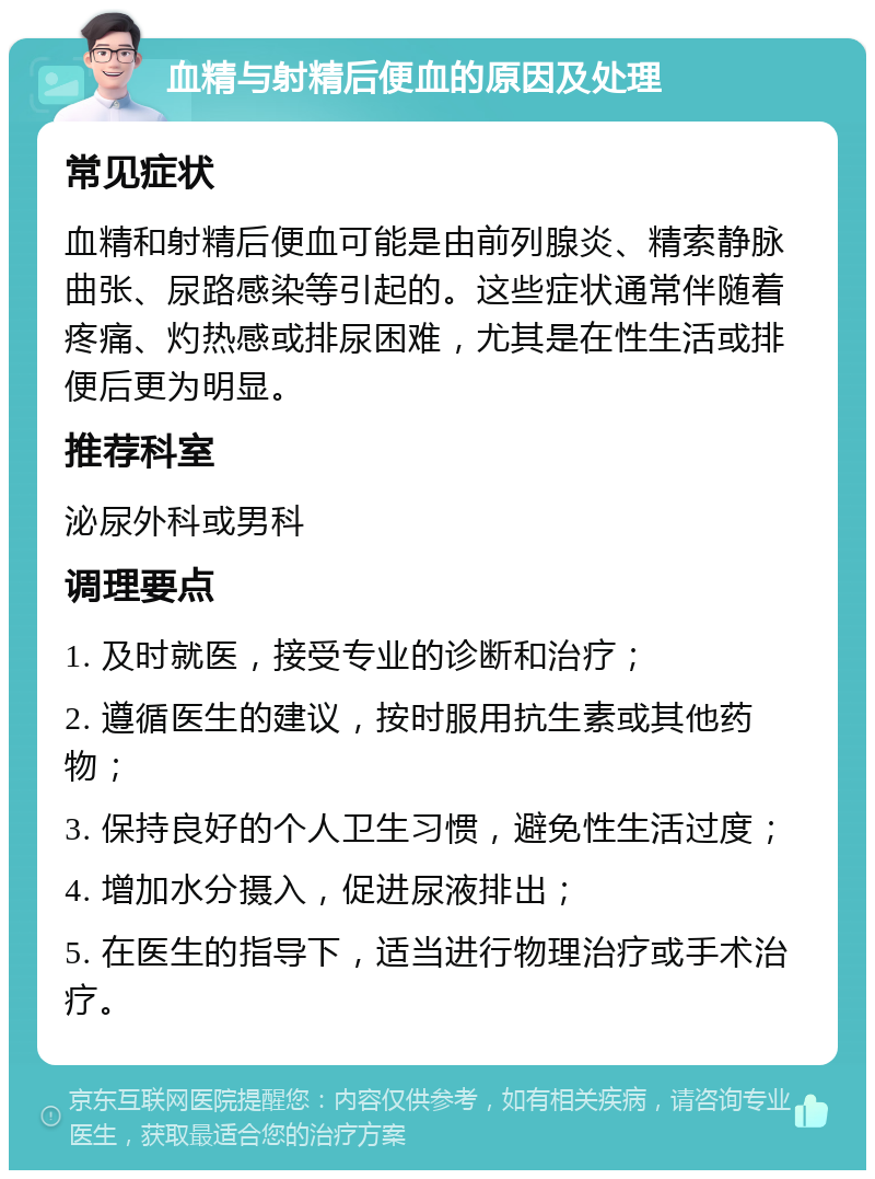 血精与射精后便血的原因及处理 常见症状 血精和射精后便血可能是由前列腺炎、精索静脉曲张、尿路感染等引起的。这些症状通常伴随着疼痛、灼热感或排尿困难，尤其是在性生活或排便后更为明显。 推荐科室 泌尿外科或男科 调理要点 1. 及时就医，接受专业的诊断和治疗； 2. 遵循医生的建议，按时服用抗生素或其他药物； 3. 保持良好的个人卫生习惯，避免性生活过度； 4. 增加水分摄入，促进尿液排出； 5. 在医生的指导下，适当进行物理治疗或手术治疗。