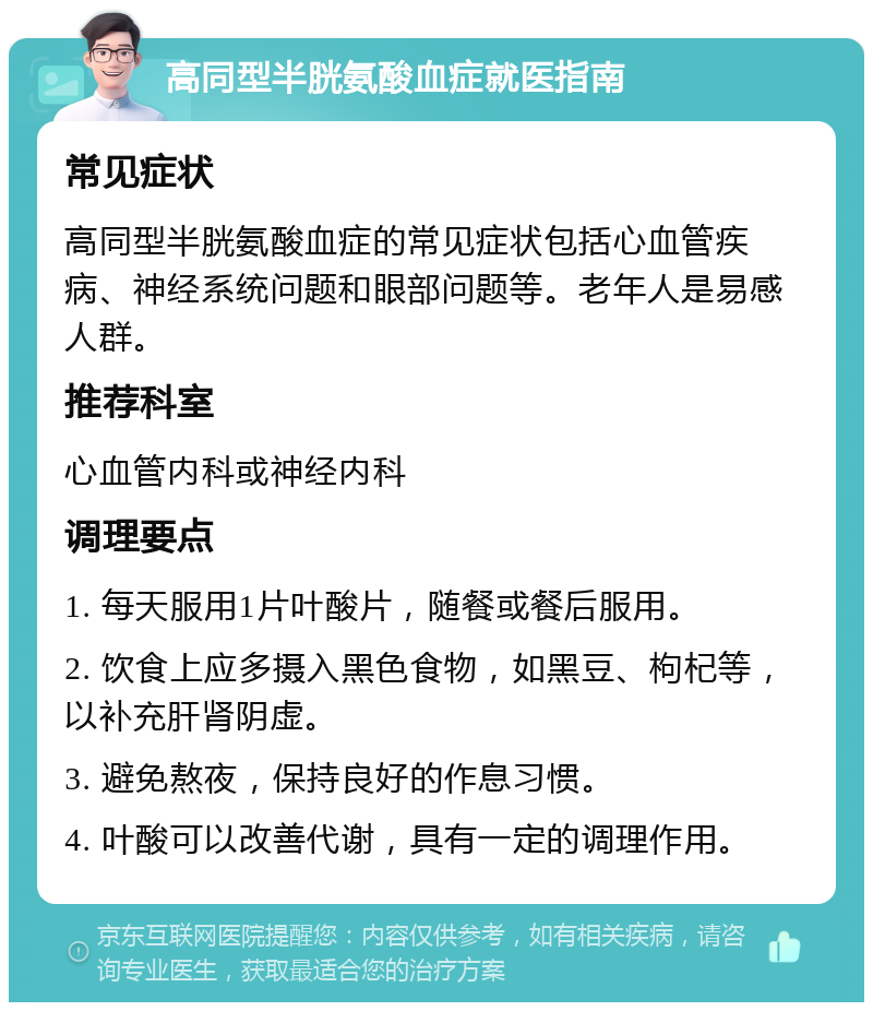 高同型半胱氨酸血症就医指南 常见症状 高同型半胱氨酸血症的常见症状包括心血管疾病、神经系统问题和眼部问题等。老年人是易感人群。 推荐科室 心血管内科或神经内科 调理要点 1. 每天服用1片叶酸片，随餐或餐后服用。 2. 饮食上应多摄入黑色食物，如黑豆、枸杞等，以补充肝肾阴虚。 3. 避免熬夜，保持良好的作息习惯。 4. 叶酸可以改善代谢，具有一定的调理作用。