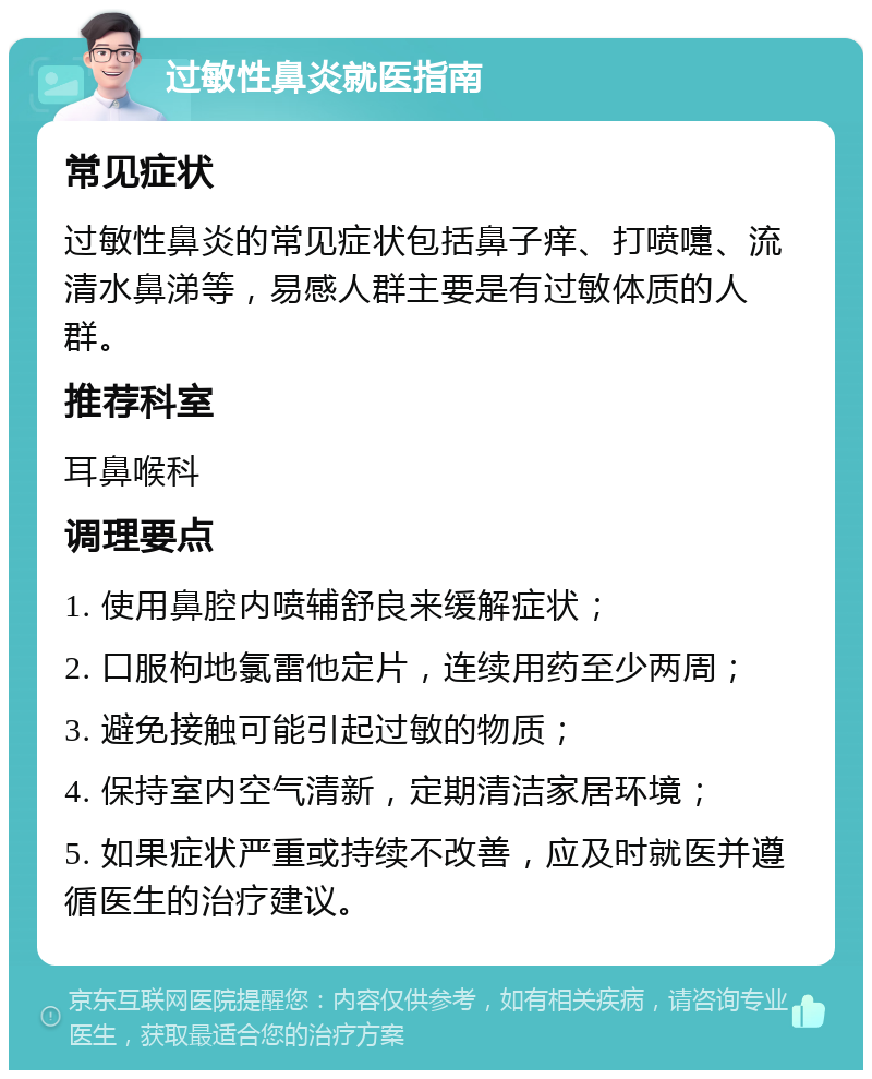 过敏性鼻炎就医指南 常见症状 过敏性鼻炎的常见症状包括鼻子痒、打喷嚏、流清水鼻涕等，易感人群主要是有过敏体质的人群。 推荐科室 耳鼻喉科 调理要点 1. 使用鼻腔内喷辅舒良来缓解症状； 2. 口服枸地氯雷他定片，连续用药至少两周； 3. 避免接触可能引起过敏的物质； 4. 保持室内空气清新，定期清洁家居环境； 5. 如果症状严重或持续不改善，应及时就医并遵循医生的治疗建议。