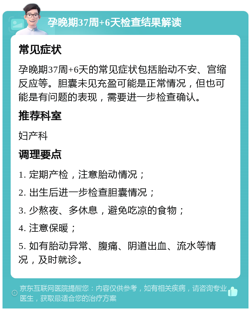 孕晚期37周+6天检查结果解读 常见症状 孕晚期37周+6天的常见症状包括胎动不安、宫缩反应等。胆囊未见充盈可能是正常情况，但也可能是有问题的表现，需要进一步检查确认。 推荐科室 妇产科 调理要点 1. 定期产检，注意胎动情况； 2. 出生后进一步检查胆囊情况； 3. 少熬夜、多休息，避免吃凉的食物； 4. 注意保暖； 5. 如有胎动异常、腹痛、阴道出血、流水等情况，及时就诊。