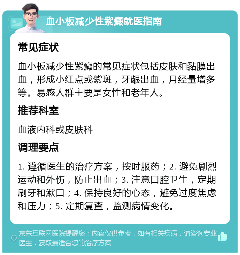 血小板减少性紫癜就医指南 常见症状 血小板减少性紫癜的常见症状包括皮肤和黏膜出血，形成小红点或紫斑，牙龈出血，月经量增多等。易感人群主要是女性和老年人。 推荐科室 血液内科或皮肤科 调理要点 1. 遵循医生的治疗方案，按时服药；2. 避免剧烈运动和外伤，防止出血；3. 注意口腔卫生，定期刷牙和漱口；4. 保持良好的心态，避免过度焦虑和压力；5. 定期复查，监测病情变化。