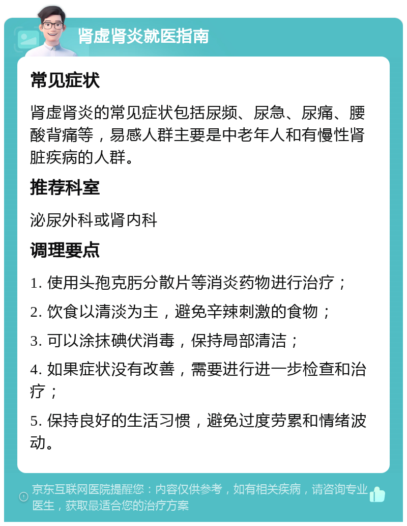 肾虚肾炎就医指南 常见症状 肾虚肾炎的常见症状包括尿频、尿急、尿痛、腰酸背痛等，易感人群主要是中老年人和有慢性肾脏疾病的人群。 推荐科室 泌尿外科或肾内科 调理要点 1. 使用头孢克肟分散片等消炎药物进行治疗； 2. 饮食以清淡为主，避免辛辣刺激的食物； 3. 可以涂抹碘伏消毒，保持局部清洁； 4. 如果症状没有改善，需要进行进一步检查和治疗； 5. 保持良好的生活习惯，避免过度劳累和情绪波动。