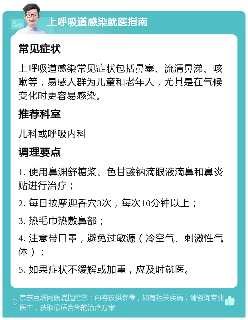 上呼吸道感染就医指南 常见症状 上呼吸道感染常见症状包括鼻塞、流清鼻涕、咳嗽等，易感人群为儿童和老年人，尤其是在气候变化时更容易感染。 推荐科室 儿科或呼吸内科 调理要点 1. 使用鼻渊舒糖浆、色甘酸钠滴眼液滴鼻和鼻炎贴进行治疗； 2. 每日按摩迎香穴3次，每次10分钟以上； 3. 热毛巾热敷鼻部； 4. 注意带口罩，避免过敏源（冷空气、刺激性气体）； 5. 如果症状不缓解或加重，应及时就医。