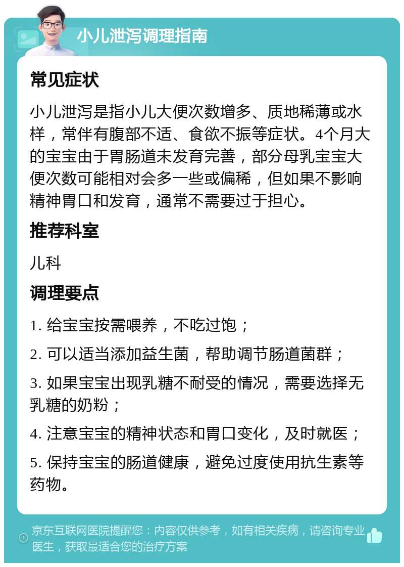 小儿泄泻调理指南 常见症状 小儿泄泻是指小儿大便次数增多、质地稀薄或水样，常伴有腹部不适、食欲不振等症状。4个月大的宝宝由于胃肠道未发育完善，部分母乳宝宝大便次数可能相对会多一些或偏稀，但如果不影响精神胃口和发育，通常不需要过于担心。 推荐科室 儿科 调理要点 1. 给宝宝按需喂养，不吃过饱； 2. 可以适当添加益生菌，帮助调节肠道菌群； 3. 如果宝宝出现乳糖不耐受的情况，需要选择无乳糖的奶粉； 4. 注意宝宝的精神状态和胃口变化，及时就医； 5. 保持宝宝的肠道健康，避免过度使用抗生素等药物。