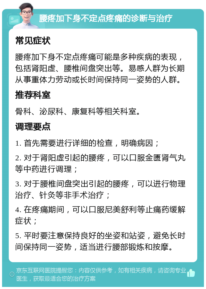 腰疼加下身不定点疼痛的诊断与治疗 常见症状 腰疼加下身不定点疼痛可能是多种疾病的表现，包括肾阳虚、腰椎间盘突出等。易感人群为长期从事重体力劳动或长时间保持同一姿势的人群。 推荐科室 骨科、泌尿科、康复科等相关科室。 调理要点 1. 首先需要进行详细的检查，明确病因； 2. 对于肾阳虚引起的腰疼，可以口服金匮肾气丸等中药进行调理； 3. 对于腰椎间盘突出引起的腰疼，可以进行物理治疗、针灸等非手术治疗； 4. 在疼痛期间，可以口服尼美舒利等止痛药缓解症状； 5. 平时要注意保持良好的坐姿和站姿，避免长时间保持同一姿势，适当进行腰部锻炼和按摩。