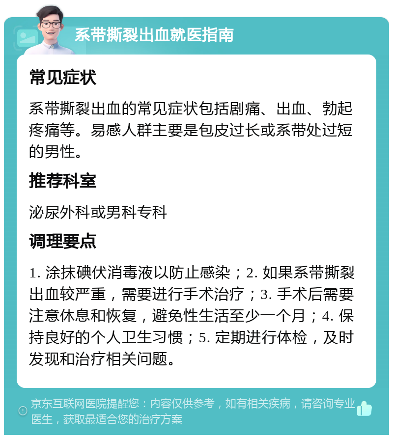 系带撕裂出血就医指南 常见症状 系带撕裂出血的常见症状包括剧痛、出血、勃起疼痛等。易感人群主要是包皮过长或系带处过短的男性。 推荐科室 泌尿外科或男科专科 调理要点 1. 涂抹碘伏消毒液以防止感染；2. 如果系带撕裂出血较严重，需要进行手术治疗；3. 手术后需要注意休息和恢复，避免性生活至少一个月；4. 保持良好的个人卫生习惯；5. 定期进行体检，及时发现和治疗相关问题。