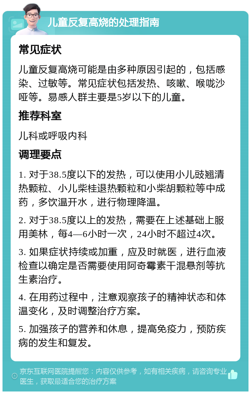 儿童反复高烧的处理指南 常见症状 儿童反复高烧可能是由多种原因引起的，包括感染、过敏等。常见症状包括发热、咳嗽、喉咙沙哑等。易感人群主要是5岁以下的儿童。 推荐科室 儿科或呼吸内科 调理要点 1. 对于38.5度以下的发热，可以使用小儿豉翘清热颗粒、小儿柴桂退热颗粒和小柴胡颗粒等中成药，多饮温开水，进行物理降温。 2. 对于38.5度以上的发热，需要在上述基础上服用美林，每4—6小时一次，24小时不超过4次。 3. 如果症状持续或加重，应及时就医，进行血液检查以确定是否需要使用阿奇霉素干混悬剂等抗生素治疗。 4. 在用药过程中，注意观察孩子的精神状态和体温变化，及时调整治疗方案。 5. 加强孩子的营养和休息，提高免疫力，预防疾病的发生和复发。