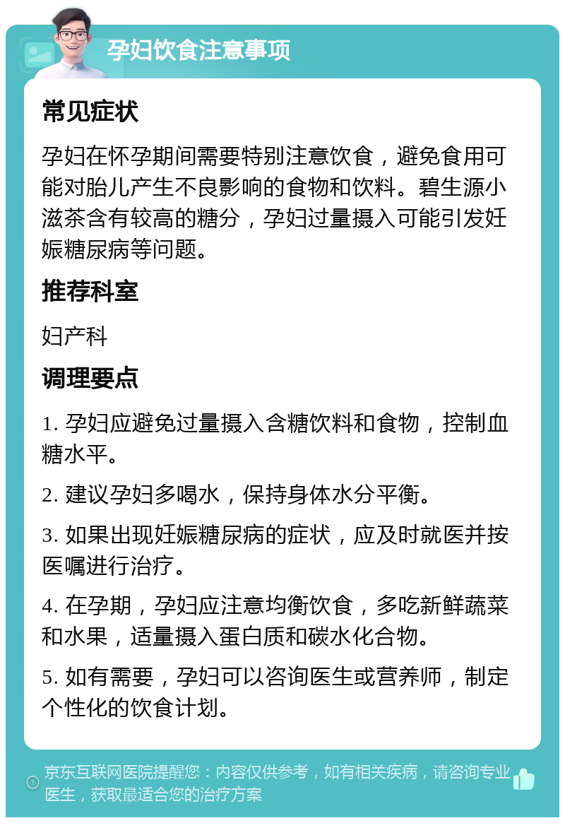 孕妇饮食注意事项 常见症状 孕妇在怀孕期间需要特别注意饮食，避免食用可能对胎儿产生不良影响的食物和饮料。碧生源小滋茶含有较高的糖分，孕妇过量摄入可能引发妊娠糖尿病等问题。 推荐科室 妇产科 调理要点 1. 孕妇应避免过量摄入含糖饮料和食物，控制血糖水平。 2. 建议孕妇多喝水，保持身体水分平衡。 3. 如果出现妊娠糖尿病的症状，应及时就医并按医嘱进行治疗。 4. 在孕期，孕妇应注意均衡饮食，多吃新鲜蔬菜和水果，适量摄入蛋白质和碳水化合物。 5. 如有需要，孕妇可以咨询医生或营养师，制定个性化的饮食计划。