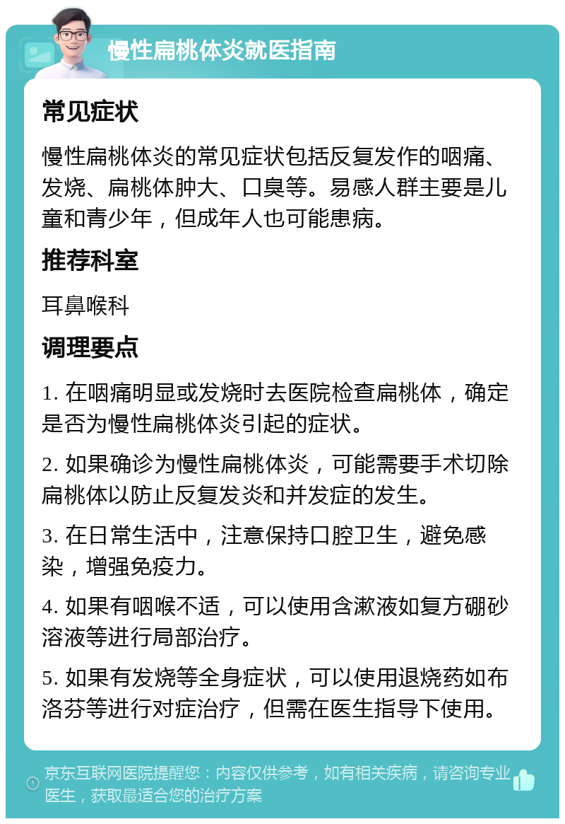 慢性扁桃体炎就医指南 常见症状 慢性扁桃体炎的常见症状包括反复发作的咽痛、发烧、扁桃体肿大、口臭等。易感人群主要是儿童和青少年，但成年人也可能患病。 推荐科室 耳鼻喉科 调理要点 1. 在咽痛明显或发烧时去医院检查扁桃体，确定是否为慢性扁桃体炎引起的症状。 2. 如果确诊为慢性扁桃体炎，可能需要手术切除扁桃体以防止反复发炎和并发症的发生。 3. 在日常生活中，注意保持口腔卫生，避免感染，增强免疫力。 4. 如果有咽喉不适，可以使用含漱液如复方硼砂溶液等进行局部治疗。 5. 如果有发烧等全身症状，可以使用退烧药如布洛芬等进行对症治疗，但需在医生指导下使用。