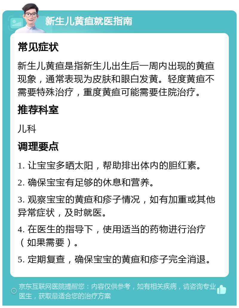 新生儿黄疸就医指南 常见症状 新生儿黄疸是指新生儿出生后一周内出现的黄疸现象，通常表现为皮肤和眼白发黄。轻度黄疸不需要特殊治疗，重度黄疸可能需要住院治疗。 推荐科室 儿科 调理要点 1. 让宝宝多晒太阳，帮助排出体内的胆红素。 2. 确保宝宝有足够的休息和营养。 3. 观察宝宝的黄疸和疹子情况，如有加重或其他异常症状，及时就医。 4. 在医生的指导下，使用适当的药物进行治疗（如果需要）。 5. 定期复查，确保宝宝的黄疸和疹子完全消退。