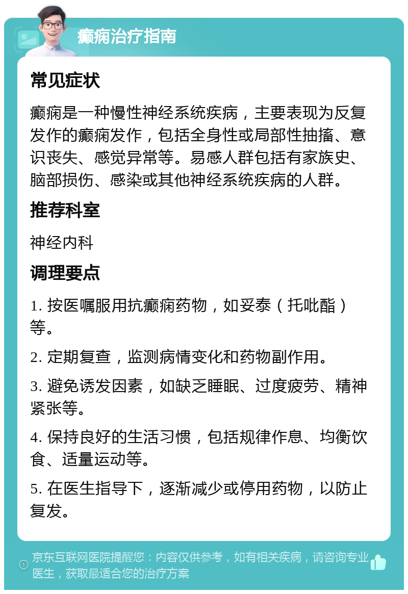 癫痫治疗指南 常见症状 癫痫是一种慢性神经系统疾病，主要表现为反复发作的癫痫发作，包括全身性或局部性抽搐、意识丧失、感觉异常等。易感人群包括有家族史、脑部损伤、感染或其他神经系统疾病的人群。 推荐科室 神经内科 调理要点 1. 按医嘱服用抗癫痫药物，如妥泰（托吡酯）等。 2. 定期复查，监测病情变化和药物副作用。 3. 避免诱发因素，如缺乏睡眠、过度疲劳、精神紧张等。 4. 保持良好的生活习惯，包括规律作息、均衡饮食、适量运动等。 5. 在医生指导下，逐渐减少或停用药物，以防止复发。