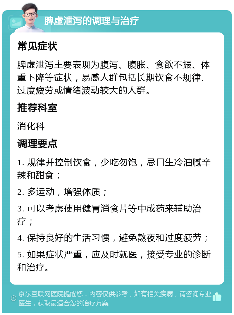 脾虚泄泻的调理与治疗 常见症状 脾虚泄泻主要表现为腹泻、腹胀、食欲不振、体重下降等症状，易感人群包括长期饮食不规律、过度疲劳或情绪波动较大的人群。 推荐科室 消化科 调理要点 1. 规律并控制饮食，少吃勿饱，忌口生冷油腻辛辣和甜食； 2. 多运动，增强体质； 3. 可以考虑使用健胃消食片等中成药来辅助治疗； 4. 保持良好的生活习惯，避免熬夜和过度疲劳； 5. 如果症状严重，应及时就医，接受专业的诊断和治疗。