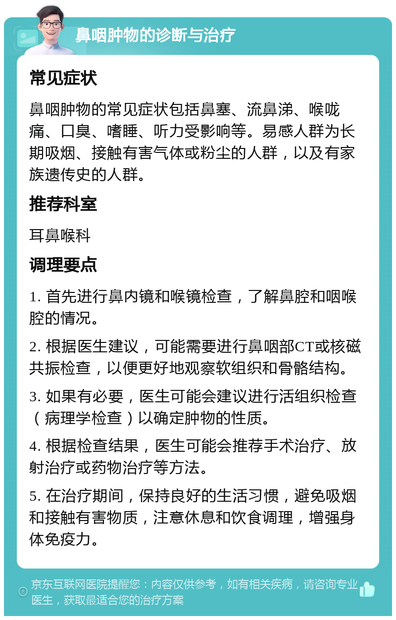 鼻咽肿物的诊断与治疗 常见症状 鼻咽肿物的常见症状包括鼻塞、流鼻涕、喉咙痛、口臭、嗜睡、听力受影响等。易感人群为长期吸烟、接触有害气体或粉尘的人群，以及有家族遗传史的人群。 推荐科室 耳鼻喉科 调理要点 1. 首先进行鼻内镜和喉镜检查，了解鼻腔和咽喉腔的情况。 2. 根据医生建议，可能需要进行鼻咽部CT或核磁共振检查，以便更好地观察软组织和骨骼结构。 3. 如果有必要，医生可能会建议进行活组织检查（病理学检查）以确定肿物的性质。 4. 根据检查结果，医生可能会推荐手术治疗、放射治疗或药物治疗等方法。 5. 在治疗期间，保持良好的生活习惯，避免吸烟和接触有害物质，注意休息和饮食调理，增强身体免疫力。