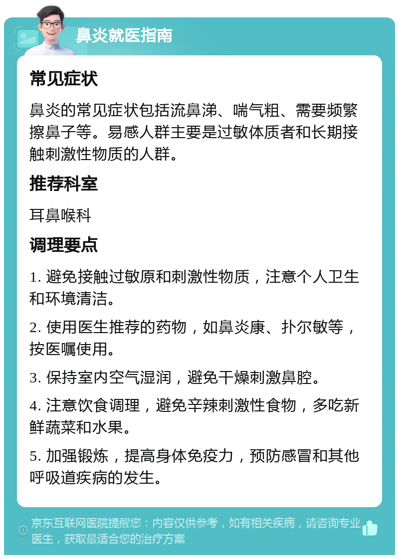 鼻炎就医指南 常见症状 鼻炎的常见症状包括流鼻涕、喘气粗、需要频繁擦鼻子等。易感人群主要是过敏体质者和长期接触刺激性物质的人群。 推荐科室 耳鼻喉科 调理要点 1. 避免接触过敏原和刺激性物质，注意个人卫生和环境清洁。 2. 使用医生推荐的药物，如鼻炎康、扑尔敏等，按医嘱使用。 3. 保持室内空气湿润，避免干燥刺激鼻腔。 4. 注意饮食调理，避免辛辣刺激性食物，多吃新鲜蔬菜和水果。 5. 加强锻炼，提高身体免疫力，预防感冒和其他呼吸道疾病的发生。