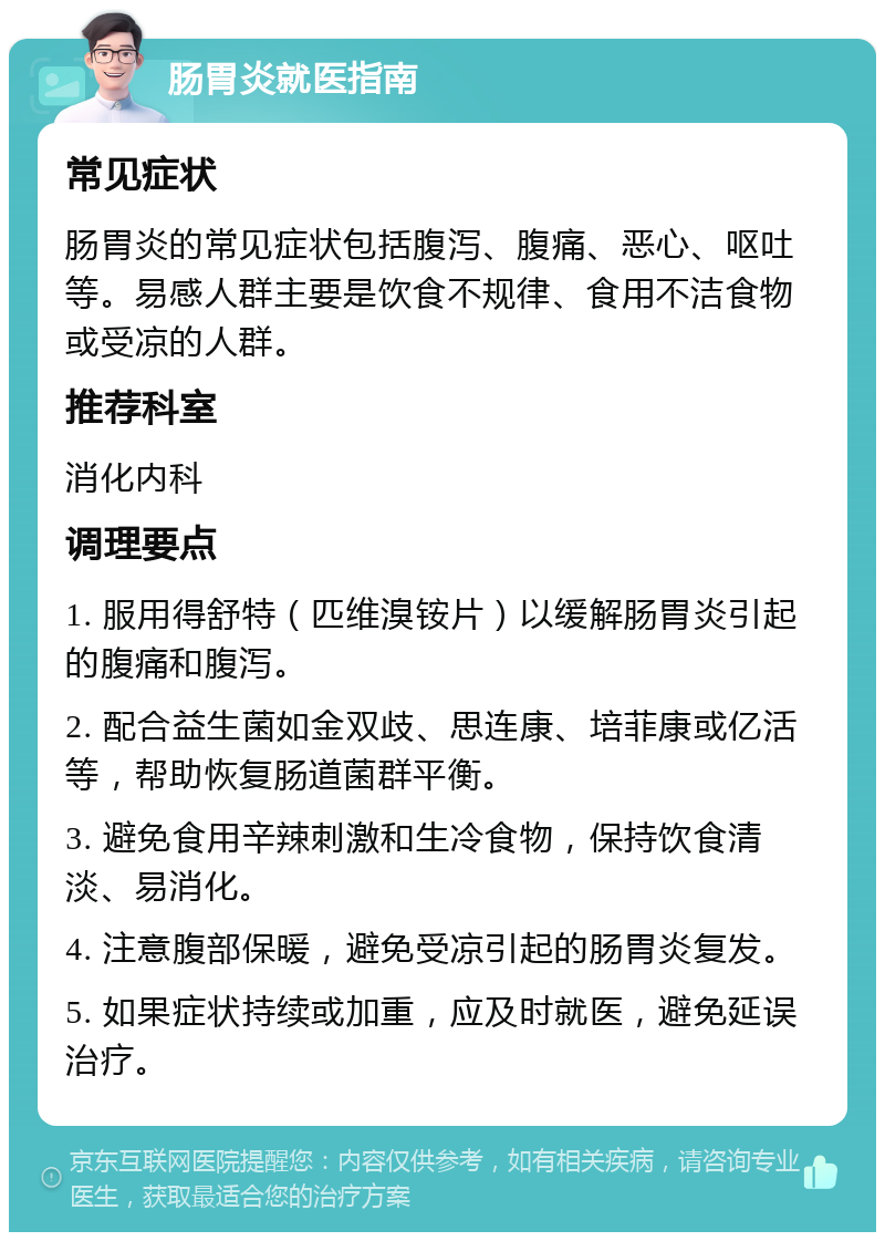 肠胃炎就医指南 常见症状 肠胃炎的常见症状包括腹泻、腹痛、恶心、呕吐等。易感人群主要是饮食不规律、食用不洁食物或受凉的人群。 推荐科室 消化内科 调理要点 1. 服用得舒特（匹维溴铵片）以缓解肠胃炎引起的腹痛和腹泻。 2. 配合益生菌如金双歧、思连康、培菲康或亿活等，帮助恢复肠道菌群平衡。 3. 避免食用辛辣刺激和生冷食物，保持饮食清淡、易消化。 4. 注意腹部保暖，避免受凉引起的肠胃炎复发。 5. 如果症状持续或加重，应及时就医，避免延误治疗。