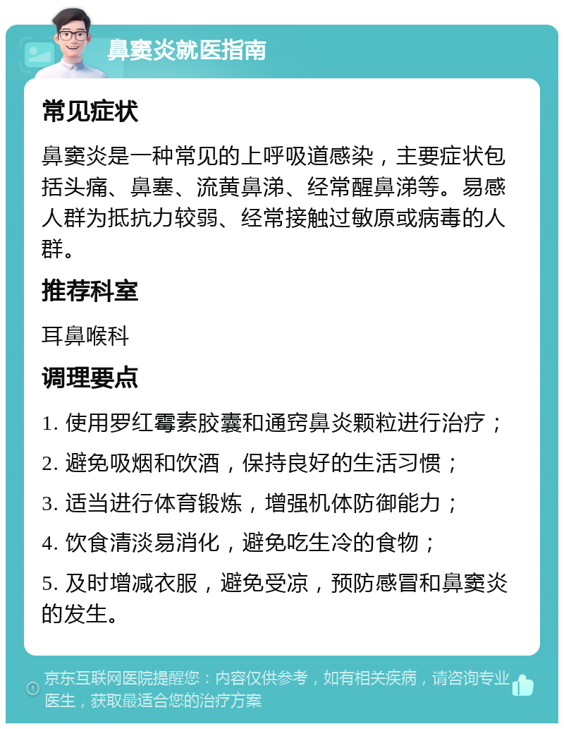 鼻窦炎就医指南 常见症状 鼻窦炎是一种常见的上呼吸道感染，主要症状包括头痛、鼻塞、流黄鼻涕、经常醒鼻涕等。易感人群为抵抗力较弱、经常接触过敏原或病毒的人群。 推荐科室 耳鼻喉科 调理要点 1. 使用罗红霉素胶囊和通窍鼻炎颗粒进行治疗； 2. 避免吸烟和饮酒，保持良好的生活习惯； 3. 适当进行体育锻炼，增强机体防御能力； 4. 饮食清淡易消化，避免吃生冷的食物； 5. 及时增减衣服，避免受凉，预防感冒和鼻窦炎的发生。