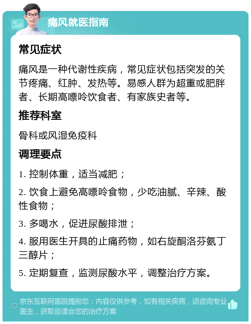 痛风就医指南 常见症状 痛风是一种代谢性疾病，常见症状包括突发的关节疼痛、红肿、发热等。易感人群为超重或肥胖者、长期高嘌呤饮食者、有家族史者等。 推荐科室 骨科或风湿免疫科 调理要点 1. 控制体重，适当减肥； 2. 饮食上避免高嘌呤食物，少吃油腻、辛辣、酸性食物； 3. 多喝水，促进尿酸排泄； 4. 服用医生开具的止痛药物，如右旋酮洛芬氨丁三醇片； 5. 定期复查，监测尿酸水平，调整治疗方案。