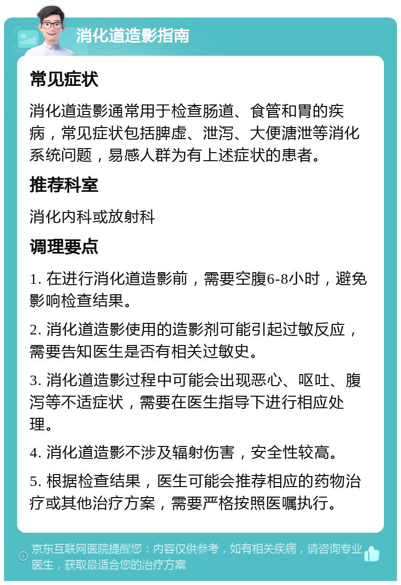 消化道造影指南 常见症状 消化道造影通常用于检查肠道、食管和胃的疾病，常见症状包括脾虚、泄泻、大便溏泄等消化系统问题，易感人群为有上述症状的患者。 推荐科室 消化内科或放射科 调理要点 1. 在进行消化道造影前，需要空腹6-8小时，避免影响检查结果。 2. 消化道造影使用的造影剂可能引起过敏反应，需要告知医生是否有相关过敏史。 3. 消化道造影过程中可能会出现恶心、呕吐、腹泻等不适症状，需要在医生指导下进行相应处理。 4. 消化道造影不涉及辐射伤害，安全性较高。 5. 根据检查结果，医生可能会推荐相应的药物治疗或其他治疗方案，需要严格按照医嘱执行。