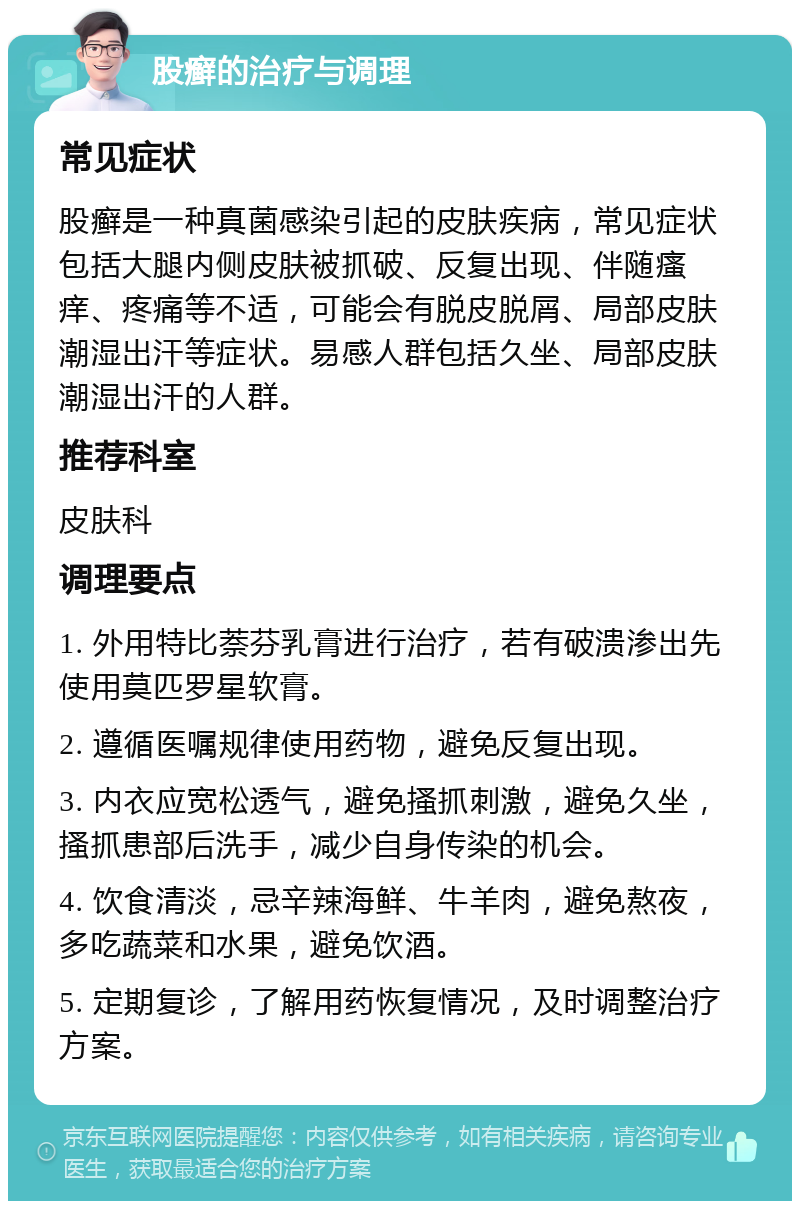 股癣的治疗与调理 常见症状 股癣是一种真菌感染引起的皮肤疾病，常见症状包括大腿内侧皮肤被抓破、反复出现、伴随瘙痒、疼痛等不适，可能会有脱皮脱屑、局部皮肤潮湿出汗等症状。易感人群包括久坐、局部皮肤潮湿出汗的人群。 推荐科室 皮肤科 调理要点 1. 外用特比萘芬乳膏进行治疗，若有破溃渗出先使用莫匹罗星软膏。 2. 遵循医嘱规律使用药物，避免反复出现。 3. 内衣应宽松透气，避免搔抓刺激，避免久坐，搔抓患部后洗手，减少自身传染的机会。 4. 饮食清淡，忌辛辣海鲜、牛羊肉，避免熬夜，多吃蔬菜和水果，避免饮酒。 5. 定期复诊，了解用药恢复情况，及时调整治疗方案。