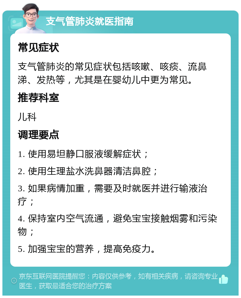 支气管肺炎就医指南 常见症状 支气管肺炎的常见症状包括咳嗽、咳痰、流鼻涕、发热等，尤其是在婴幼儿中更为常见。 推荐科室 儿科 调理要点 1. 使用易坦静口服液缓解症状； 2. 使用生理盐水洗鼻器清洁鼻腔； 3. 如果病情加重，需要及时就医并进行输液治疗； 4. 保持室内空气流通，避免宝宝接触烟雾和污染物； 5. 加强宝宝的营养，提高免疫力。