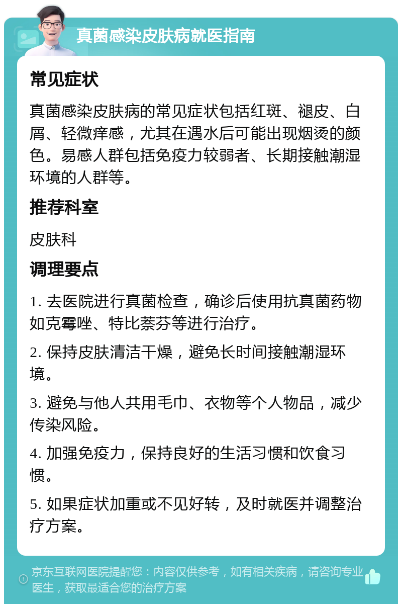 真菌感染皮肤病就医指南 常见症状 真菌感染皮肤病的常见症状包括红斑、褪皮、白屑、轻微痒感，尤其在遇水后可能出现烟烫的颜色。易感人群包括免疫力较弱者、长期接触潮湿环境的人群等。 推荐科室 皮肤科 调理要点 1. 去医院进行真菌检查，确诊后使用抗真菌药物如克霉唑、特比萘芬等进行治疗。 2. 保持皮肤清洁干燥，避免长时间接触潮湿环境。 3. 避免与他人共用毛巾、衣物等个人物品，减少传染风险。 4. 加强免疫力，保持良好的生活习惯和饮食习惯。 5. 如果症状加重或不见好转，及时就医并调整治疗方案。