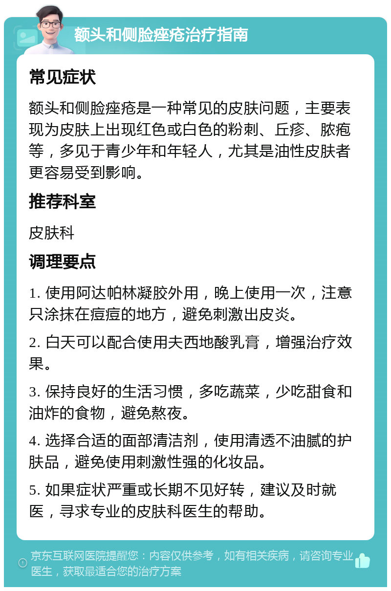 额头和侧脸痤疮治疗指南 常见症状 额头和侧脸痤疮是一种常见的皮肤问题，主要表现为皮肤上出现红色或白色的粉刺、丘疹、脓疱等，多见于青少年和年轻人，尤其是油性皮肤者更容易受到影响。 推荐科室 皮肤科 调理要点 1. 使用阿达帕林凝胶外用，晚上使用一次，注意只涂抹在痘痘的地方，避免刺激出皮炎。 2. 白天可以配合使用夫西地酸乳膏，增强治疗效果。 3. 保持良好的生活习惯，多吃蔬菜，少吃甜食和油炸的食物，避免熬夜。 4. 选择合适的面部清洁剂，使用清透不油腻的护肤品，避免使用刺激性强的化妆品。 5. 如果症状严重或长期不见好转，建议及时就医，寻求专业的皮肤科医生的帮助。