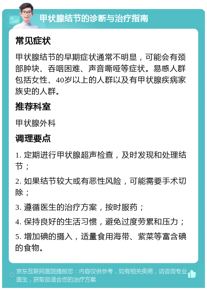 甲状腺结节的诊断与治疗指南 常见症状 甲状腺结节的早期症状通常不明显，可能会有颈部肿块、吞咽困难、声音嘶哑等症状。易感人群包括女性、40岁以上的人群以及有甲状腺疾病家族史的人群。 推荐科室 甲状腺外科 调理要点 1. 定期进行甲状腺超声检查，及时发现和处理结节； 2. 如果结节较大或有恶性风险，可能需要手术切除； 3. 遵循医生的治疗方案，按时服药； 4. 保持良好的生活习惯，避免过度劳累和压力； 5. 增加碘的摄入，适量食用海带、紫菜等富含碘的食物。