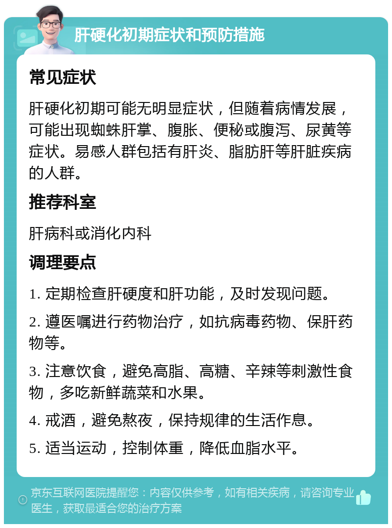 肝硬化初期症状和预防措施 常见症状 肝硬化初期可能无明显症状，但随着病情发展，可能出现蜘蛛肝掌、腹胀、便秘或腹泻、尿黄等症状。易感人群包括有肝炎、脂肪肝等肝脏疾病的人群。 推荐科室 肝病科或消化内科 调理要点 1. 定期检查肝硬度和肝功能，及时发现问题。 2. 遵医嘱进行药物治疗，如抗病毒药物、保肝药物等。 3. 注意饮食，避免高脂、高糖、辛辣等刺激性食物，多吃新鲜蔬菜和水果。 4. 戒酒，避免熬夜，保持规律的生活作息。 5. 适当运动，控制体重，降低血脂水平。