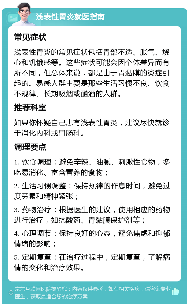 浅表性胃炎就医指南 常见症状 浅表性胃炎的常见症状包括胃部不适、胀气、烧心和饥饿感等。这些症状可能会因个体差异而有所不同，但总体来说，都是由于胃黏膜的炎症引起的。易感人群主要是那些生活习惯不良、饮食不规律、长期吸烟或酗酒的人群。 推荐科室 如果你怀疑自己患有浅表性胃炎，建议尽快就诊于消化内科或胃肠科。 调理要点 1. 饮食调理：避免辛辣、油腻、刺激性食物，多吃易消化、富含营养的食物； 2. 生活习惯调整：保持规律的作息时间，避免过度劳累和精神紧张； 3. 药物治疗：根据医生的建议，使用相应的药物进行治疗，如抗酸药、胃黏膜保护剂等； 4. 心理调节：保持良好的心态，避免焦虑和抑郁情绪的影响； 5. 定期复查：在治疗过程中，定期复查，了解病情的变化和治疗效果。