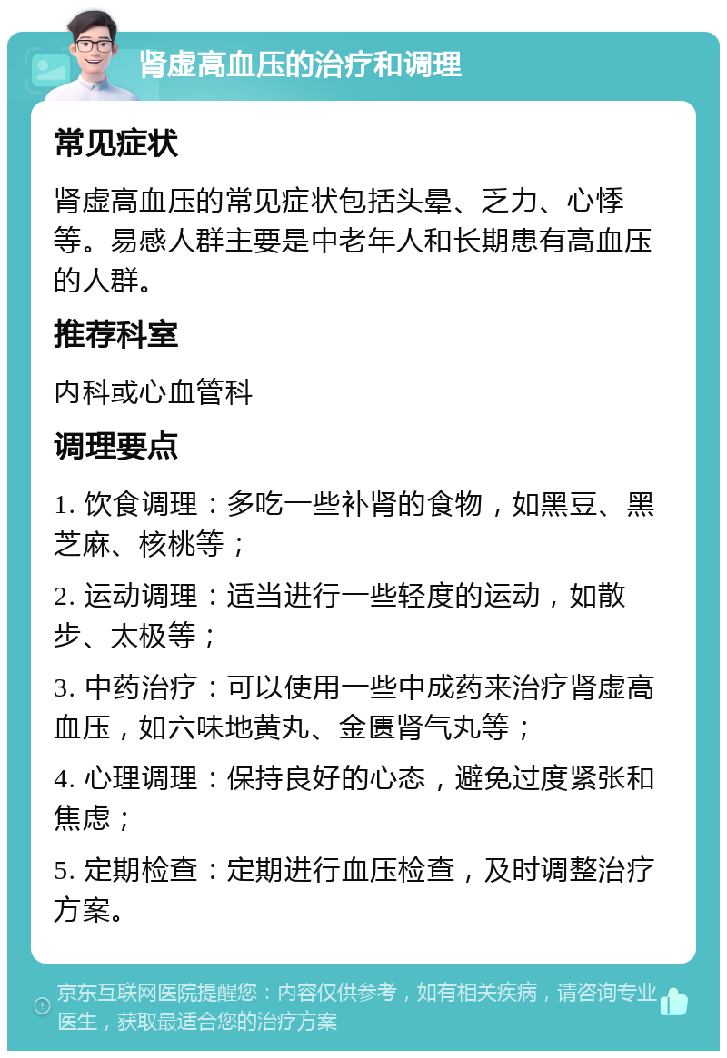 肾虚高血压的治疗和调理 常见症状 肾虚高血压的常见症状包括头晕、乏力、心悸等。易感人群主要是中老年人和长期患有高血压的人群。 推荐科室 内科或心血管科 调理要点 1. 饮食调理：多吃一些补肾的食物，如黑豆、黑芝麻、核桃等； 2. 运动调理：适当进行一些轻度的运动，如散步、太极等； 3. 中药治疗：可以使用一些中成药来治疗肾虚高血压，如六味地黄丸、金匮肾气丸等； 4. 心理调理：保持良好的心态，避免过度紧张和焦虑； 5. 定期检查：定期进行血压检查，及时调整治疗方案。