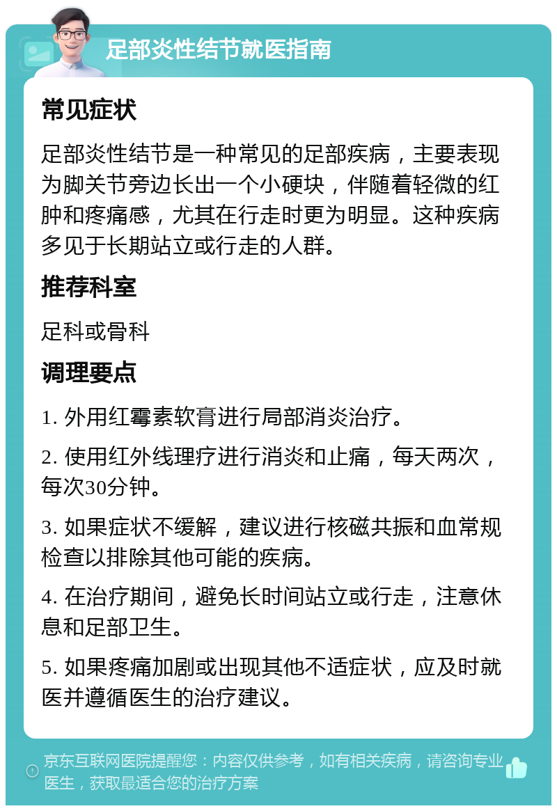 足部炎性结节就医指南 常见症状 足部炎性结节是一种常见的足部疾病，主要表现为脚关节旁边长出一个小硬块，伴随着轻微的红肿和疼痛感，尤其在行走时更为明显。这种疾病多见于长期站立或行走的人群。 推荐科室 足科或骨科 调理要点 1. 外用红霉素软膏进行局部消炎治疗。 2. 使用红外线理疗进行消炎和止痛，每天两次，每次30分钟。 3. 如果症状不缓解，建议进行核磁共振和血常规检查以排除其他可能的疾病。 4. 在治疗期间，避免长时间站立或行走，注意休息和足部卫生。 5. 如果疼痛加剧或出现其他不适症状，应及时就医并遵循医生的治疗建议。