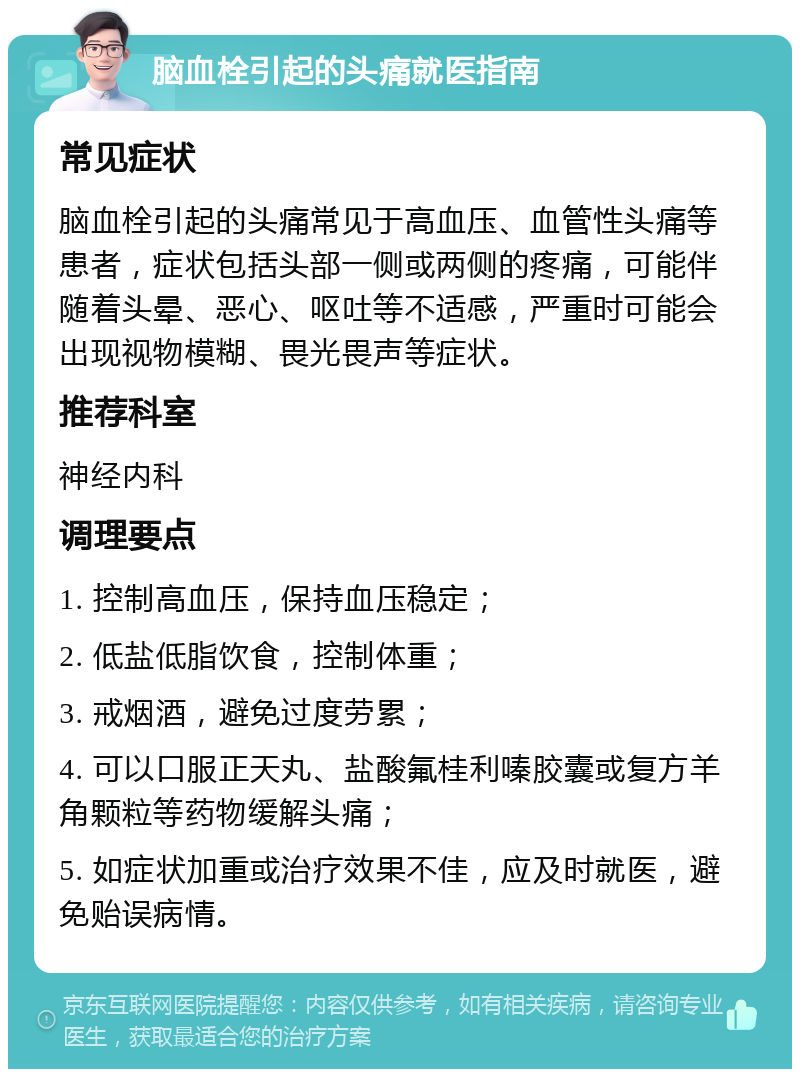 脑血栓引起的头痛就医指南 常见症状 脑血栓引起的头痛常见于高血压、血管性头痛等患者，症状包括头部一侧或两侧的疼痛，可能伴随着头晕、恶心、呕吐等不适感，严重时可能会出现视物模糊、畏光畏声等症状。 推荐科室 神经内科 调理要点 1. 控制高血压，保持血压稳定； 2. 低盐低脂饮食，控制体重； 3. 戒烟酒，避免过度劳累； 4. 可以口服正天丸、盐酸氟桂利嗪胶囊或复方羊角颗粒等药物缓解头痛； 5. 如症状加重或治疗效果不佳，应及时就医，避免贻误病情。