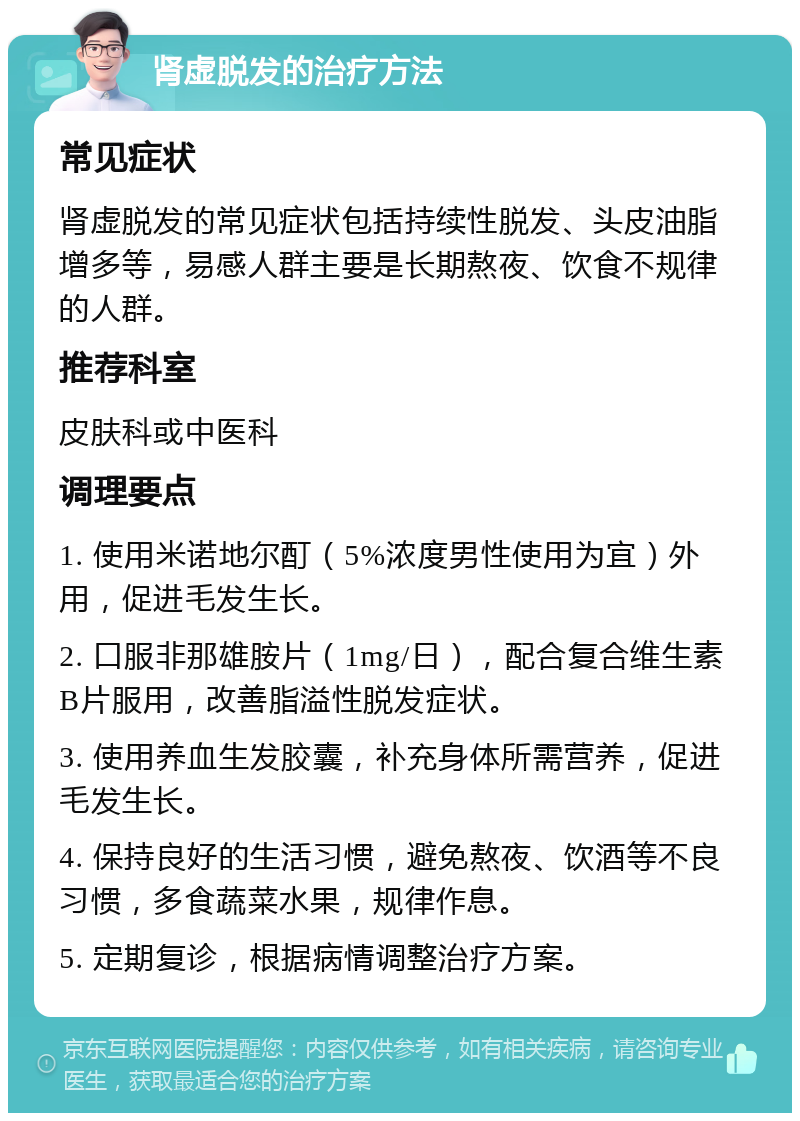 肾虚脱发的治疗方法 常见症状 肾虚脱发的常见症状包括持续性脱发、头皮油脂增多等，易感人群主要是长期熬夜、饮食不规律的人群。 推荐科室 皮肤科或中医科 调理要点 1. 使用米诺地尔酊（5%浓度男性使用为宜）外用，促进毛发生长。 2. 口服非那雄胺片（1mg/日），配合复合维生素B片服用，改善脂溢性脱发症状。 3. 使用养血生发胶囊，补充身体所需营养，促进毛发生长。 4. 保持良好的生活习惯，避免熬夜、饮酒等不良习惯，多食蔬菜水果，规律作息。 5. 定期复诊，根据病情调整治疗方案。