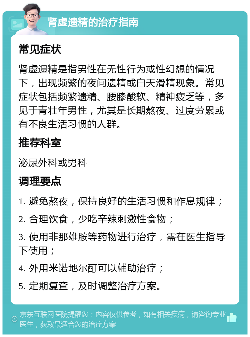 肾虚遗精的治疗指南 常见症状 肾虚遗精是指男性在无性行为或性幻想的情况下，出现频繁的夜间遗精或白天滑精现象。常见症状包括频繁遗精、腰膝酸软、精神疲乏等，多见于青壮年男性，尤其是长期熬夜、过度劳累或有不良生活习惯的人群。 推荐科室 泌尿外科或男科 调理要点 1. 避免熬夜，保持良好的生活习惯和作息规律； 2. 合理饮食，少吃辛辣刺激性食物； 3. 使用非那雄胺等药物进行治疗，需在医生指导下使用； 4. 外用米诺地尔酊可以辅助治疗； 5. 定期复查，及时调整治疗方案。