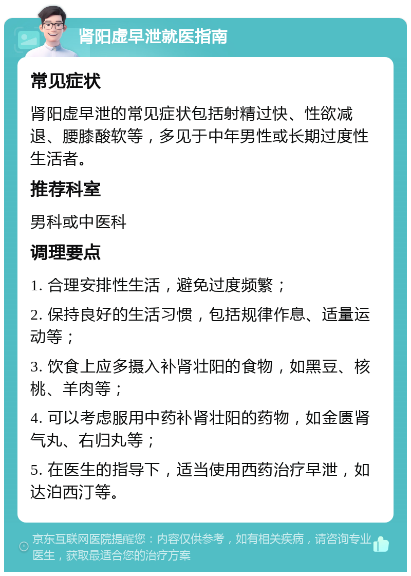 肾阳虚早泄就医指南 常见症状 肾阳虚早泄的常见症状包括射精过快、性欲减退、腰膝酸软等，多见于中年男性或长期过度性生活者。 推荐科室 男科或中医科 调理要点 1. 合理安排性生活，避免过度频繁； 2. 保持良好的生活习惯，包括规律作息、适量运动等； 3. 饮食上应多摄入补肾壮阳的食物，如黑豆、核桃、羊肉等； 4. 可以考虑服用中药补肾壮阳的药物，如金匮肾气丸、右归丸等； 5. 在医生的指导下，适当使用西药治疗早泄，如达泊西汀等。