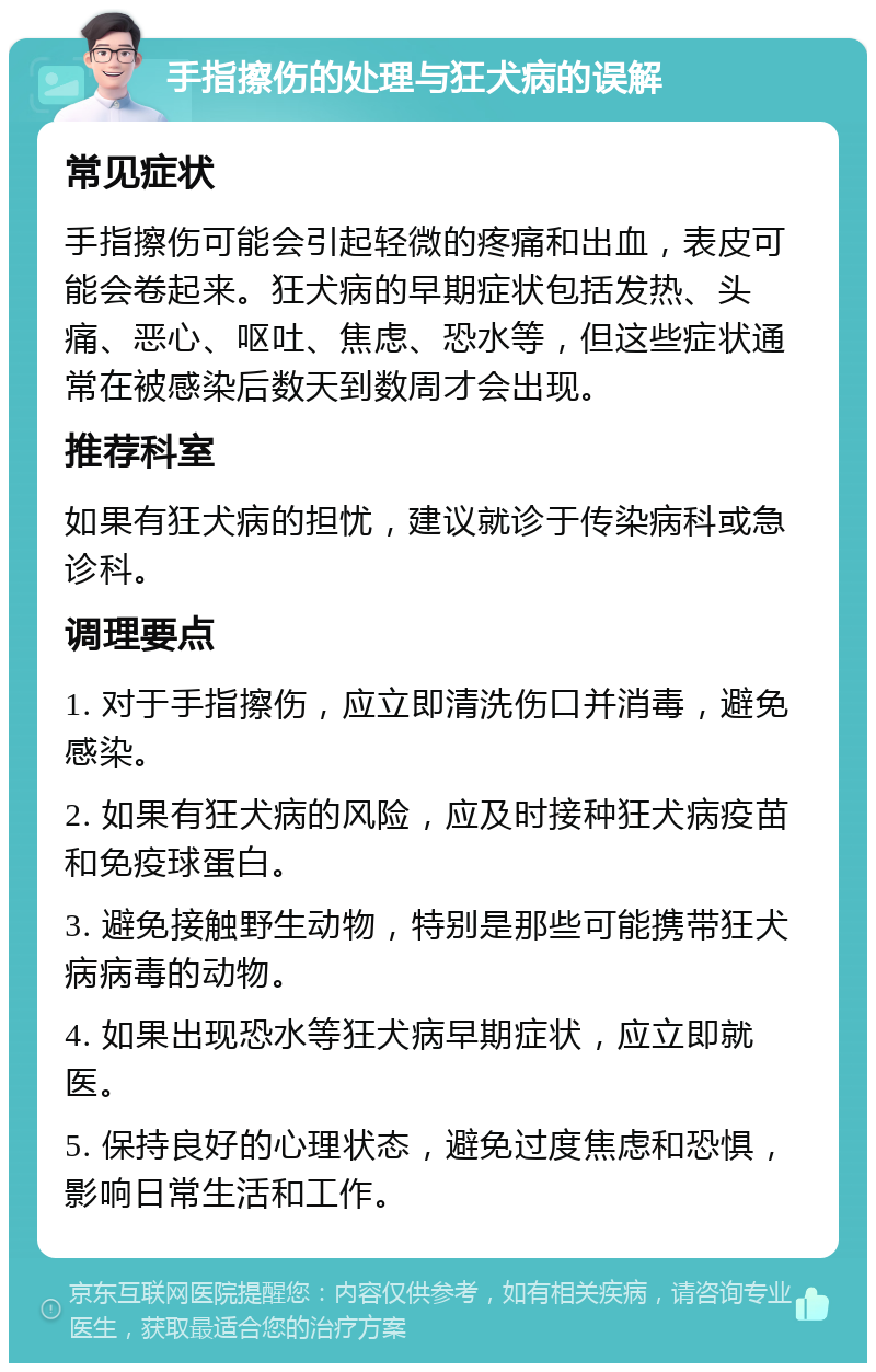 手指擦伤的处理与狂犬病的误解 常见症状 手指擦伤可能会引起轻微的疼痛和出血，表皮可能会卷起来。狂犬病的早期症状包括发热、头痛、恶心、呕吐、焦虑、恐水等，但这些症状通常在被感染后数天到数周才会出现。 推荐科室 如果有狂犬病的担忧，建议就诊于传染病科或急诊科。 调理要点 1. 对于手指擦伤，应立即清洗伤口并消毒，避免感染。 2. 如果有狂犬病的风险，应及时接种狂犬病疫苗和免疫球蛋白。 3. 避免接触野生动物，特别是那些可能携带狂犬病病毒的动物。 4. 如果出现恐水等狂犬病早期症状，应立即就医。 5. 保持良好的心理状态，避免过度焦虑和恐惧，影响日常生活和工作。