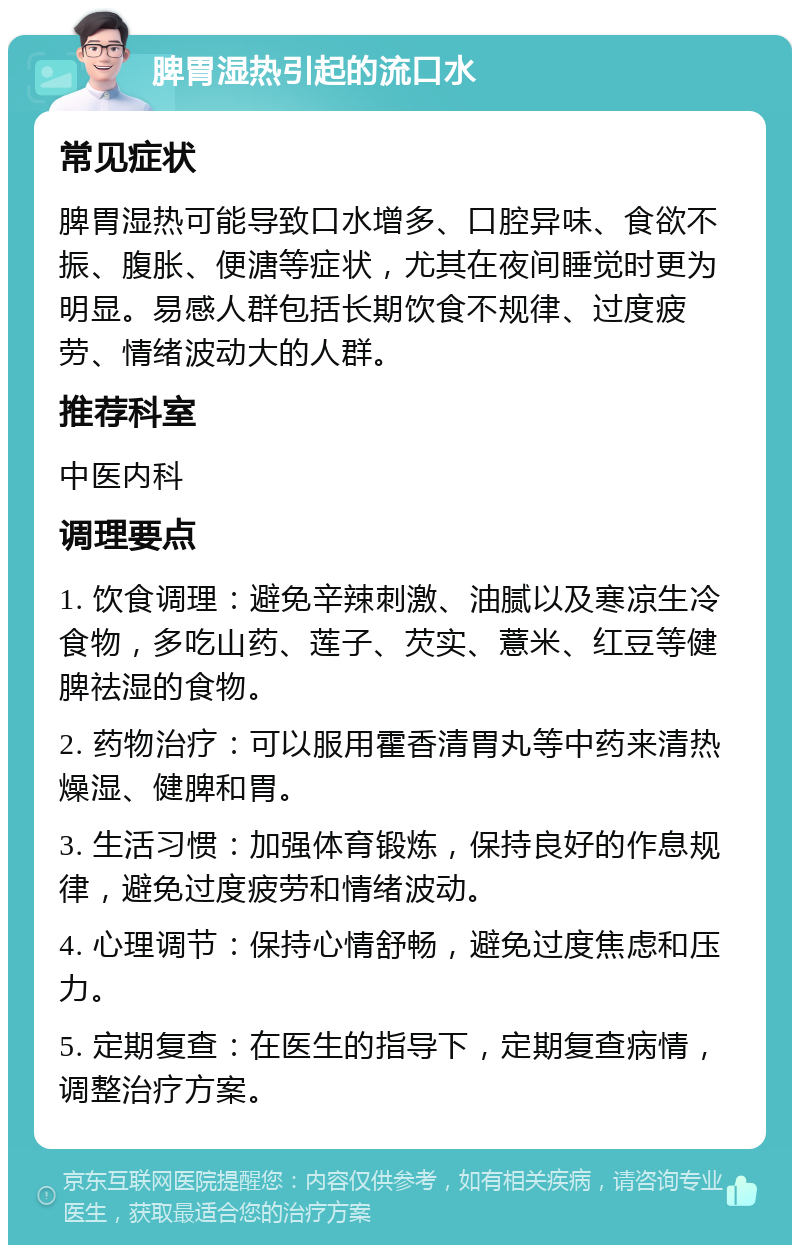 脾胃湿热引起的流口水 常见症状 脾胃湿热可能导致口水增多、口腔异味、食欲不振、腹胀、便溏等症状，尤其在夜间睡觉时更为明显。易感人群包括长期饮食不规律、过度疲劳、情绪波动大的人群。 推荐科室 中医内科 调理要点 1. 饮食调理：避免辛辣刺激、油腻以及寒凉生冷食物，多吃山药、莲子、芡实、薏米、红豆等健脾祛湿的食物。 2. 药物治疗：可以服用霍香清胃丸等中药来清热燥湿、健脾和胃。 3. 生活习惯：加强体育锻炼，保持良好的作息规律，避免过度疲劳和情绪波动。 4. 心理调节：保持心情舒畅，避免过度焦虑和压力。 5. 定期复查：在医生的指导下，定期复查病情，调整治疗方案。