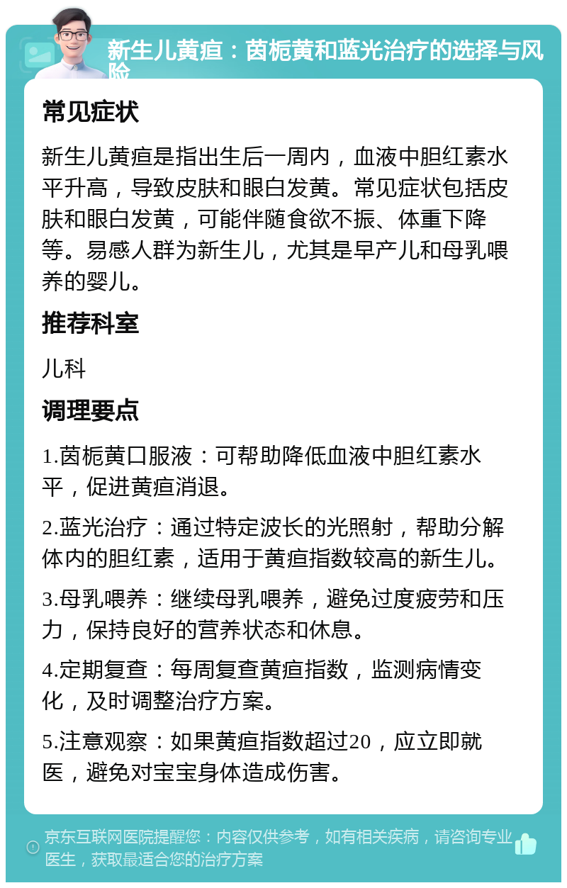 新生儿黄疸：茵栀黄和蓝光治疗的选择与风险 常见症状 新生儿黄疸是指出生后一周内，血液中胆红素水平升高，导致皮肤和眼白发黄。常见症状包括皮肤和眼白发黄，可能伴随食欲不振、体重下降等。易感人群为新生儿，尤其是早产儿和母乳喂养的婴儿。 推荐科室 儿科 调理要点 1.茵栀黄口服液：可帮助降低血液中胆红素水平，促进黄疸消退。 2.蓝光治疗：通过特定波长的光照射，帮助分解体内的胆红素，适用于黄疸指数较高的新生儿。 3.母乳喂养：继续母乳喂养，避免过度疲劳和压力，保持良好的营养状态和休息。 4.定期复查：每周复查黄疸指数，监测病情变化，及时调整治疗方案。 5.注意观察：如果黄疸指数超过20，应立即就医，避免对宝宝身体造成伤害。