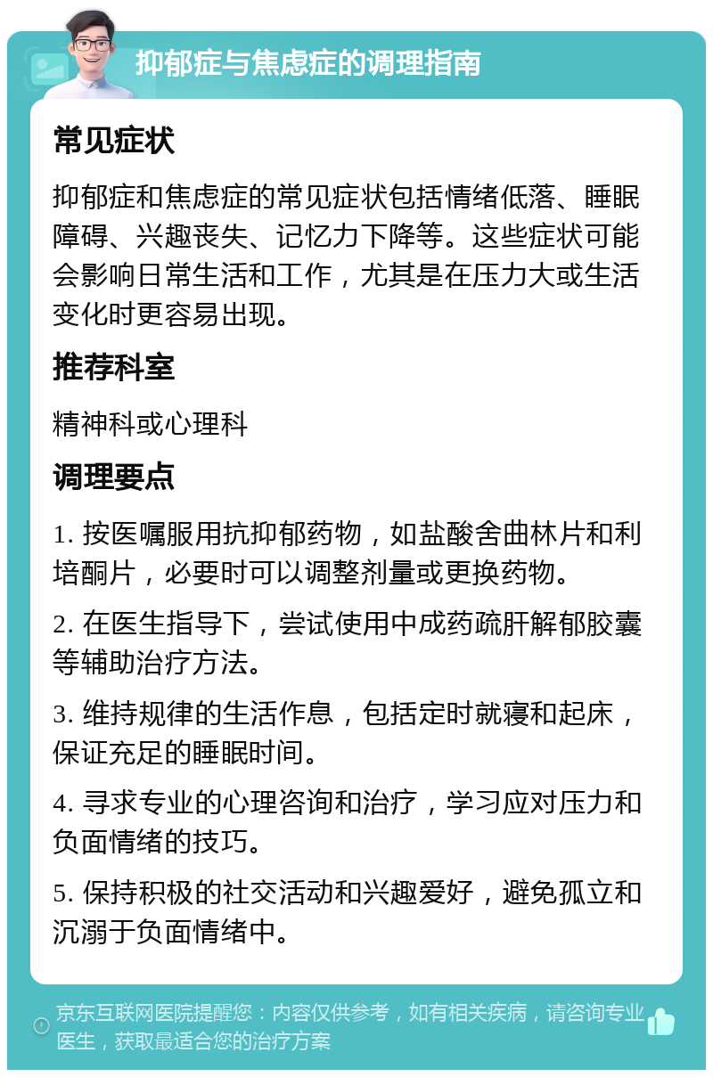 抑郁症与焦虑症的调理指南 常见症状 抑郁症和焦虑症的常见症状包括情绪低落、睡眠障碍、兴趣丧失、记忆力下降等。这些症状可能会影响日常生活和工作，尤其是在压力大或生活变化时更容易出现。 推荐科室 精神科或心理科 调理要点 1. 按医嘱服用抗抑郁药物，如盐酸舍曲林片和利培酮片，必要时可以调整剂量或更换药物。 2. 在医生指导下，尝试使用中成药疏肝解郁胶囊等辅助治疗方法。 3. 维持规律的生活作息，包括定时就寝和起床，保证充足的睡眠时间。 4. 寻求专业的心理咨询和治疗，学习应对压力和负面情绪的技巧。 5. 保持积极的社交活动和兴趣爱好，避免孤立和沉溺于负面情绪中。