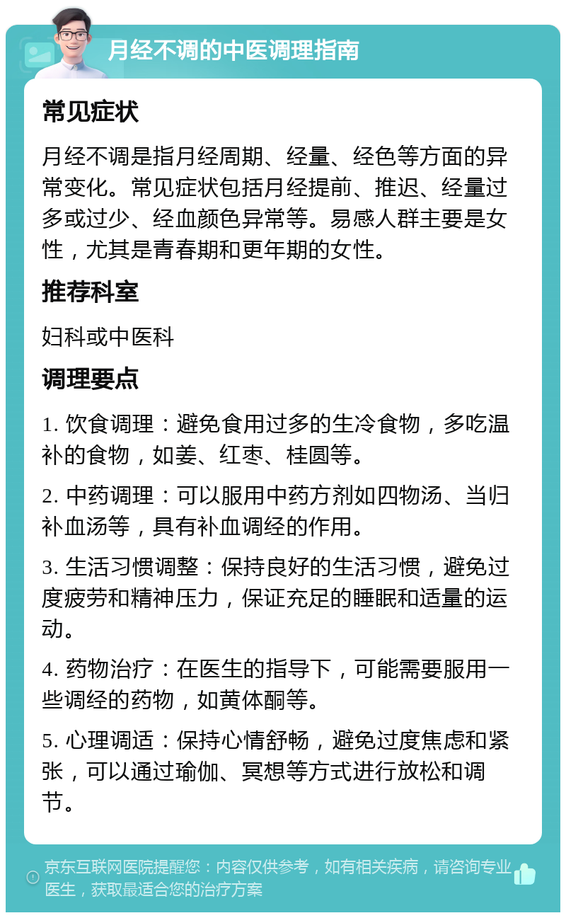 月经不调的中医调理指南 常见症状 月经不调是指月经周期、经量、经色等方面的异常变化。常见症状包括月经提前、推迟、经量过多或过少、经血颜色异常等。易感人群主要是女性，尤其是青春期和更年期的女性。 推荐科室 妇科或中医科 调理要点 1. 饮食调理：避免食用过多的生冷食物，多吃温补的食物，如姜、红枣、桂圆等。 2. 中药调理：可以服用中药方剂如四物汤、当归补血汤等，具有补血调经的作用。 3. 生活习惯调整：保持良好的生活习惯，避免过度疲劳和精神压力，保证充足的睡眠和适量的运动。 4. 药物治疗：在医生的指导下，可能需要服用一些调经的药物，如黄体酮等。 5. 心理调适：保持心情舒畅，避免过度焦虑和紧张，可以通过瑜伽、冥想等方式进行放松和调节。